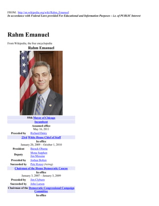 FROM: http://en.wikipedia.org/wiki/Rahm_Emanuel
In accordance with Federal Laws provided For Educational and Information Purposes – i.e. of PUBLIC Interest




Rahm Emanuel
From Wikipedia, the free encyclopedia
                 Rahm Emanuel




              55th Mayor of Chicago
                     Incumbent
                   Assumed office
                    May 16, 2011
  Preceded by    Richard Daley
          23rd White House Chief of Staff
                      In office
         January 20, 2009 – October 1, 2010
   President     Barack Obama
                 Mona Sutphen
    Deputy
                 Jim Messina
  Preceded by    Joshua Bolten
 Succeeded by Pete Rouse (Acting)
     Chairman of the House Democratic Caucus
                      In office
          January 3, 2007 – January 3, 2009
  Preceded by    Jim Clyburn
 Succeeded by John Larson
Chairman of the Democratic Congressional Campaign
                     Committee
                      In office
 