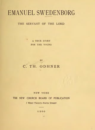 EMANUEL SWEDENBORG
THE SERVANT OF THE LORD
A TRUE sroRY
FOR 1 HE YOUNG
BY
/
C ~ TH . ODHNER
,,
NEW YORK
THE NEW CHURCH BOARD OF PUBLICATION
3 WEST TWENTY-NINTH STREET
1900
 