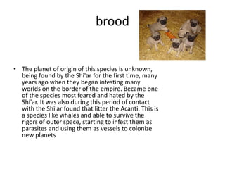 brood


• The planet of origin of this species is unknown,
  being found by the Shi'ar for the first time, many
  years ago when they began infesting many
  worlds on the border of the empire. Became one
  of the species most feared and hated by the
  Shi'ar. It was also during this period of contact
  with the Shi'ar found that litter the Acanti. This is
  a species like whales and able to survive the
  rigors of outer space, starting to infest them as
  parasites and using them as vessels to colonize
  new planets
 