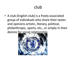 club
• A club (English club) is a freely associated
  group of individuals who share their tastes
  and opinions artistic, literary, political,
  philanthropic, sports, etc., or simply in their
  desires for social relationship.
 