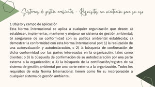 Sistemas de gestión ambiental - Requisitos con orientación para su uso
1 Objeto y campo de aplicación
Esta Norma Internacional se aplica a cualquier organización que desee: a)
establecer, implementar, mantener y mejorar un sistema de gestión ambiental;
b) asegurarse de su conformidad con su política ambiental establecida; c)
demostrar la conformidad con esta Norma Internacional por: 1) la realización de
una autoevaluación y autodeclaración, o 2) la búsqueda de confirmación de
dicha conformidad por las partes interesadas en la organización, tales como
clientes; o 3) la búsqueda de confirmación de su autodeclaración por una parte
externa a la organización; o 4) la búsqueda de la certificación/registro de su
sistema de gestión ambiental por una parte externa a la organización. Todos los
requisitos de esta Norma Internacional tienen como fin su incorporación a
cualquier sistema de gestión ambiental.
 