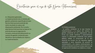 Orientación para el uso de esta Norma Internacional
A.1 Requisitos generales
La implementación de un sistema de
gestión ambiental especificado en esta
Norma Internacional pretende dar
como resultado la mejora del
desempeño ambiental. Por lo tanto,
esta Norma Internacional se basa en la
premisa de que la organización
revisará y evaluará periódicamente su
sistema de gestión ambiental para
identificar oportunidades de mejora y
su implementación.
A.2 Política ambiental
La política ambiental es la que impulsa la
implementación y la mejora del sistema de
gestión ambiental de una organización, de tal
forma que puede mantener y potencialmente
mejorar su desempeño ambiental. Esta política
debería reflejar el compromiso de la alta
dirección de cumplir con los requisitos legales
aplicables y otros requisitos, de prevenir la
contaminación, y de mejorar continuamente. La
política ambiental constituye la base sobre la cual
la organización establece sus objetivos y metas.
 