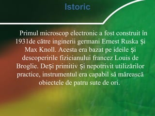 Istoric
Primul microscop electronic a fost construit în
1931de către inginerii germani Ernest Ruska iș
Max Knoll. Acesta era bazat pe ideile iș
descoperirile fizicianului francez Louis de
Broglie. De i primitiv i nepotrivit utilizărilorș ș
practice, instrumentul era capabil să mărească
obiectele de patru sute de ori.
 