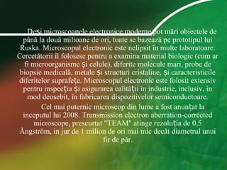 De i microscoapele electronice moderne pot mări obiectele deș
până la două milioane de ori, toate se bazează pe prototipul lui
Ruska. Microscopul electronic este nelipsit în multe laboratoare.
Cercetătorii îl folosesc pentru a examina material biologic (cum ar
fi microorganisme i celule), diferite molecule mari, probe deș
biopsie medicală, metale i structuri cristaline, i caracteristicileș ș
diferitelor suprafe e. Microscopul electronic este folosit extensivț
pentru inspec ia i asigurarea calită ii în industrie, inclusiv, înț ș ț
mod deosebit, în fabricarea dispozitivelor semiconductoare.
Cel mai puternic microscop din lume a fost anun at laț
inceputul lui 2008. Transmission electron aberration-corrected
microscope, prescurtat "TEAM" atinge rezolu ia de 0,5ț
Ångström, in jur de 1 milion de ori mai mic decât diametrul unui
fir de păr.
 