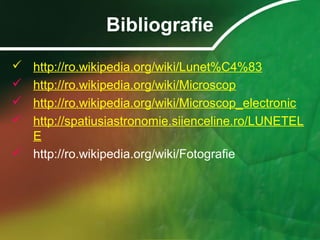Bibliografie
 http://ro.wikipedia.org/wiki/Lunet%C4%83
 http://ro.wikipedia.org/wiki/Microscop
 http://ro.wikipedia.org/wiki/Microscop_electronic
 http://spatiusiastronomie.siienceline.ro/LUNETEL
E
 http://ro.wikipedia.org/wiki/Fotografie
 