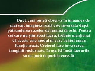 După cum puteţi observa în imaginea de
mai sus, imaginea reală este inversată după
pătrunderea razelor de lumină în ochi. Pentru
cei care nu ştiu acest lucru, trebuie menţionat
că acesta este modul în care ochiul uman
funcţionează. Creierul face inversarea
imaginii răsturnate, în aşa fel încât lucrurile
să ne pară în poziţia corectă
 