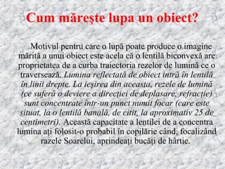 Cum măreşte lupa un obiect?
Motivul pentru care o lupă poate produce o imagine
mărită a unui obiect este acela că o lentilă biconvexă are
proprietatea de a curba traiectoria rezelor de lumină ce o
traversează. Lumina reflectată de obiect intră în lentilă
în linii drepte. La ieşirea din aceasta, rezele de lumină
(ce suferă o deviere a direcţiei de deplasare, refracţie)
sunt concentrate într-un punct numit focar (care este
situat, la o lentilă banală, de citit, la aproximativ 25 de
centimetri). Această capacitate a lentilei de a concentra
lumina aţi folosit-o probabil în copilărie când, focalizând
razele Soarelui, aprindeaţi bucăţi de hârtie.
 