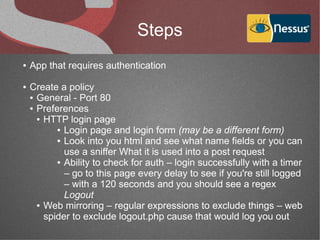 Steps
●   App that requires authentication

●   Create a policy
    ● General - Port 80

    ● Preferences

      ● HTTP login page

           ● Login page and login form (may be a different form)

           ● Look into you html and see what name fields or you can

             use a sniffer What it is used into a post request
           ● Ability to check for auth – login successfully with a timer

             – go to this page every delay to see if you're still logged
             – with a 120 seconds and you should see a regex
             Logout
      ● Web mirroring – regular expressions to exclude things – web

        spider to exclude logout.php cause that would log you out
 