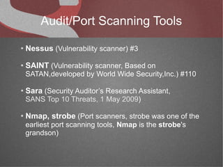 Audit/Port Scanning Tools
●   Nessus (Vulnerability scanner) #3
●   SAINT (Vulnerability scanner, Based on
    SATAN,developed by World Wide Security,Inc.) #110

●   Sara (Security Auditor’s Research Assistant,
    SANS Top 10 Threats, 1 May 2009)

●   Nmap, strobe (Port scanners, strobe was one of the
    earliest port scanning tools, Nmap is the strobe's
    grandson)
 