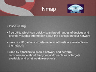 Nmap

●   Insecure.Org

●   free utility which can quickly scan broad ranges of devices and
    provide valuable information about the devices on your network

●   uses raw IP packets to determine what hosts are available on
    the network

●   used by attackers to scan a network and perform
    reconnaisance about the types and quantities of targets
    available and what weaknesses exist
 