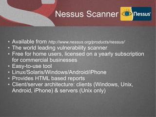 Nessus Scanner

●   Available from http://www.nessus.org/products/nessus/
●   The world leading vulnerability scanner
●   Free for home users, licensed on a yearly subscription
    for commercial businesses
●   Easy-to-use tool
●   Linux/Solaris/Windows/Android/iPhone
●   Provides HTML based reports
●   Client/server architecture: clients (Windows, Unix,
    Android, iPhone) & servers (Unix only)
 