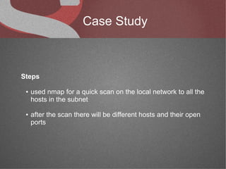Case Study



Steps

 ●   used nmap for a quick scan on the local network to all the
     hosts in the subnet

 ●   after the scan there will be different hosts and their open
     ports
 