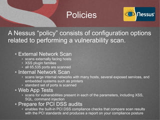 Policies
A Nessus “policy” consists of configuration options
related to performing a vulnerability scan.
  ●   External Network Scan
       ●   scans externally facing hosts
       ●   XSS plugin families
       ●   all 65,535 ports are scanned
  ●   Internal Network Scan
       ●   scans large internal networks with many hosts, several exposed services, and
           embedded systems such as printers
       ●   standard set of ports is scanned
  ●   Web App Tests
       ●   scans for vulnerabilities present in each of the parameters, including XSS,
           SQL, command injection
  ●   Prepare for PCI DSS audits
       ●   enables the built-in PCI DSS compliance checks that compare scan results
           with the PCI standards and produces a report on your compliance posture
 