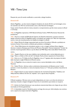 VIII - Time Line

Pesquisa de como foi sendo modificado e construído o design brasileiro.

Década de 60

Aloísio Magalhães - um dos maiores designers brasileiros do século XX. Em sua homenagem, cinco
de novembro de 1927, foi convencionado como o Dia Nacional do Designer.
Surgiu a Jovem Guarda estilo de música, vestuário e comportamento que fez muito sucesso no Brasil
e na Europa.

1960 - A. Magalhães representa a XXX Bienal de Veneza. Funda a MNP (Movimento Nacional de
produtores).
1962 - Ocorre à criação da ESDI (Escola Superior de Desenho Industrial), a primeira escola de
design na América Latina. A. Magalhães ajudou na fundação que integrou em 1963. Um importante
marco e início do reconhecimento do trabalho do designer no Brasil.
1960 - Ruben Martins foi design responsável pelo escritório Forminform. Difundiu a profissão em
inúmeras frentes. Criou nomes e símbolos para produtos e embalagens.
 1963 - César Villela abusou do minimalismo, ajudou a criar a imagem da Bossa Nova: elegante,
discreta e moderna. Destaque para Vinícius de Moraes e Tom Jobim “Garota de Ipanema”. Criador do
conceito visual da gravadora Elenco e pai de álbuns da MPB: Maysa, Nara Leão, Baden Powell, entre
outros.
1964 - Rogério Duarte um dos seus trabalhos mais conhecidos está o cartaz elaborado para o
longa “Deus e o Diabo na Terra do Sol” de Glauber Rocha, diretor expoente do Cinema Novo.
1965 - Entra no ar a TV Globo do Rio. A. Magalhães criou o1° logotipo, além de projetos de identi-
dade visual para a Light,VI Bienal em SP, entre outros.
1966 - A. Magalhães criou as notas do cruzeiro novo e outras identidades como: a do Banco
Nacional.
1966 - Ruben Martins eliminou todos os elementos desnecessários da Bozzano, preser¬vando
somente o nome do produto e a marca da empresa. Inovou na 1° linha para produtos masculinos da
Bozzano.
1967 - Rogério Duarte um dos mentores intelectuais do movimento Tropicalista. Trabalhou com
Wally Salomão, Gilberto Gil, Tom Zé, “explode” com a capa de disco Tropicália.

Década de 70

O Brasil completou 150 anos como um país independente, em meio a um clima de otimismo e
esperança. Canções e slogans divulgavam frases de um nacionalismo que tentava se recuperar.

1970 - Amilcar de Castro famoso por suas esculturas neoconcretas feitas com chapas de aço e ferro
recortadas em formas geométricas.
1970 - A identidade visual da Petrobrás, passou ao longo dos anos por reformulações, mas continua
com o espírito da criação inicial de A. Magalhães.
 
