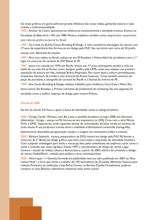 Os sinais gráficos, em geral, sofreram grande influência das novas mídias, ganhando volume e expl-
orando a tridimensionalidade.
1990 - Amilcar de Castro aposentou-se, dedicou-se exclusivamente, à atividade artística. Ensinou na
Faculdade de Belas Arte / MG até 1980. Mineiro, trabalhou também como diagramador, responsável
pela reforma gráfica do Jornal do Brasil.
1993 - Foi criada no RJ Ana Couto Branding & Design é uma consultoria estratégica de marcas, com
17 anos de experiência. Ana formou-se em design pela PUC. Seu escritório tem cerca de 50 profis-
sionais, com diferentes formações.
1997 - Rico Lins voltou ao Brasil, radicou-se em SP. Recebeu o Prêmio Abril de jornalismo, com o 1°
lugar no concurso de cartazes da XXI Bienal de SP.
1997 - Joana Lira nascida em 1976, em Recife. Iniciou aos 17 anos, estampando tecidos à mão, no
ateliê de sua mãe. Ao se formar como designer gráfico pela UFPE, nesse ano, realizou sua primeira
exposição de pintura em tela, chamada Bichos Aloprados. Tem como base a cultura pernambucana,
artesanato, literatura de cordel, a arte armorial de Ariano Suassuna. Criou também pinturas em
peças de porcelana, a cenografia do carnaval do Recife e o festival de inverno de PE.
1999 - Ana Couto Branding & Design realizou trabalhos para Unibanco, Coca Cola e Metro Rio
entre outros. Ela Recebeu o Prêmio colunistas de profissional de marketing. No ano seguinte, foi
escolhida como a melhor empresa de design, pelo mesmo Prêmio.


Década de 2000

No fim do século XX ficou o apelo à busca da identidade visual no design brasileiro.

2000 - Gringo Cardia Planejou com Bia Lessa, o pavilhão brasileiro na expo 2000, em Hannover
(Alemanha). Gringo - nasceu no RS, formou-se em arquitetura na UFRJ. Criou com a atriz Mariza
Orth, a ONG Espectaculu, onde capacitam alunos de comunidades de baixa renda em técnicas de
artes visuais. A sua produtora transita entre a realidade tridimensional construída (cenografia),
bidimensional desenhada (programação visual) e a imagem em movimento (vídeo e cinema).
2000 - Bárbara Szaniecki carioca, pesquisadora da ESDI, mestre em design pela PUC-RJ.Venceu o
concurso da 5° Bienal do design gráfico, que tinha como tema a expressão da identidade brasileira.
Com a popular embalagem para limão e maracujá, feita pelos ambulantes, ela explorou cores como o
verde e amarelo, que muito agradou. Desde 1997, é coordenadora de design da revista Lugar
Comum - estudo de mídias, cultura e democracia e, a partir de 2003, editora de conteúdo e design,
da revista Global/Brasil - voltado para política e arte contemporânea.
2000 - Nice Lopes ¬¬¬Santista, formada em publicidade teve sua obra publicada em 2007 na “Illus-
tration Now”, o livro que reúne o trabalho de 150 ilustradores de 25 países diferentes. Ilustrou para
coleção Primavera da confecção e loja Bicho Comeu, na Revista Claúdia.Virtualmente, pode-se
comprar os seus Bottons, calendários, chaveiros, imãs, entre outros.
 
