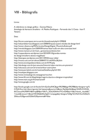 VIII - Bibliografia

Livros:

A referência no design gráfico - Gomez-Palacio
Antologia da literatura brasileira - A. Medina Rodrigues - Fernando dos S. Costa - Ivan P.
Teixeira

Sites:

http://forum.outerspace.terra.com.br/showthread.php?t=299838
http://eduardobarroso.blogspot.com/2008/05/quase-quatro-dcadas-de-design.html
http://www.i-diseno.org/PDFarticulos/DesignDigital_MoutinhoRubio.pdf
http://vitrola.blogspot.com/2009/09/vamos-fazer-tudo-em-alto-contraste.html
http://www.mamam.art.br/mam_apresentacao/aloisio.htm
http://copaecabanna.wordpress.com/2010/09/10/grandes-nomes-
do-design-brasileiro-aloisio-magalhaes/
http://dezcapas.wordpress.com/2011/09/02/cesar-vilela/
http://musica.uol.com.br/ultnot/2008/07/31/ult5955u28.jhtm
http://www.enciclopedianordeste.com.br/0194.php
http://abcdesign.com.br/por-assunto/historia/ruben-martins-um-pioneiro/
http://educacao.uol.com.br/artes/amilcar-castro.jhtm
http://www.portalcdr.com.br/noticiasDetalhes.php?id=455
http://nicelopes.blogspot.com
http://www.revistadsign.kit.net/paginas/rico.htm
http://www.ifd.com.br/blog/design/rogerio-duarte-o-designer-tropicalista/
http://www.mam.org.br/fronteiras/swf/
http://www.google.com.br

http://books.google.com.br/books?id=cEyt3njnR4C&pg=PA298&lpg=PA298&dq=designer+gr%
C3%A1fico+do+disco+garota+de+ipanema&source=bl&ots=Rp3kJoGb4&sig=SX4PcC5WtQ_
6kC5xsuzWLP0IM14&hl=ptBR&ei=hfleTt_SOtLK0AHm7YCmDA&sa=X&oi=book_result&ct
=result&resnum=3&ved=0CDIQ6AEwAg#v=onepage&q=designer%20gr%C3%A1fico%20do%
20disco%20garota%20de%20ipanema&f=false
 