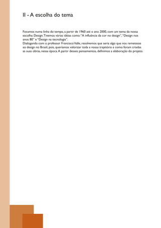 II - A escolha do tema

Focamos numa linha do tempo, a partir de 1960 até o ano 2000, com um tema da nossa
escolha: Design. Tivemos várias idéias como: “A influência da cor no design”, “Design nos
anos 80” e “Design na tecnologia”.
Dialogando com o professor Francisco Valle, resolvemos que seria algo que nos remetesse
ao design no Brasil, pois, queríamos valorizar toda a nossa trajetória e como foram criadas
as suas obras, nessa época. A partir desses pensamentos, definimos a elaboração do projeto.
 