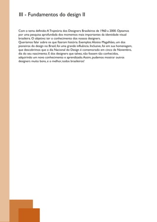 III - Fundamentos do design II

Com o tema definido: A Trajetória dos Designers Brasileiros de 1960 a 2000. Optamos
por uma pesquisa aprofundada dos momentos mais importantes da identidade visual
brasileira. O objetivo: ter o conhecimento dos nossos designers.
Queríamos falar sobre os que fizeram história. Exemplos: Aloísio Magalhães, um dos
pioneiros do design no Brasil, foi uma grande influência. Inclusive, foi em sua homenagem,
que descobrimos que o dia Nacional do Design é comemorado em cinco de Novembro,
dia do seu nascimento. E dos designers que talvez, não fossem tão conhecidos,
adquirindo um novo conhecimento e aprendizado. Assim, pudemos mostrar outros
designers muito bons, e o melhor, todos brasileiros!
 