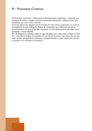 IV - Processos Criativos

Partimos para o processo e informações de fato. Buscamos, inicialmente, o conteúdo com
a pesquisa de textos e imagens. Somamos momentos importantes e palavras chaves, para
acrescentar ou cortar frases e trechos.
O resumo abaixo dos designers foi encontrado em sites e livros, juntamente com as fotos,
exemplificado no item bibliografia. Depois de orientações dos professores, quanto ao
desenvolvimento do tema, já decidido, pensamos em qual objeto poderíamos utilizar para
apresentar o nosso trabalho.
Dos 20 designers escolhidos, citados na segunda página, nem todos estão incluídos no time
line. Um mesmo designer foi repetido em mais de um momento importante. Os que não
estão na linha, são igualmente relevantes e complementaram o nosso estudo para concluir
um projeto com conteúdo e consistência.
 