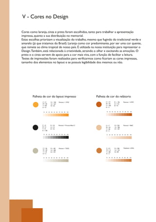 V - Cores no Design

Cores como laranja, cinza e preto foram escolhidos, tanto para trabalhar a apresentação
impressa, quanto a sua distribuição no memorial.
Estas escolhas priorizam a visualização do trabalho, mesmo que fugindo do tradicional verde e
amarelo (já que tratamos do Brasil). Laranja como cor predominante, por ser uma cor quente,
que remete ao clima tropical de nosso país. É utilizada na nossa instituição para representar o
Design. Também, está relacionada à criatividade, atraindo o olhar e excitando as emoções. O
preto e o cinza servem de apoio para a cor mais viva, com a função de facilitar a leitura.
Testes de impressões foram realizados para verificarmos como ficariam as cores impressas,
tamanho dos elementos no layout e se possuía legibilidade dos mesmos ou não.




        Palheta de cor do layout impresso                                  Palheta de cor do relátorio
                C=0             R = 250        Pantone = 1375C                    C = 19          R = 196             Pantone = 1675C
                M = 40          G = 167                                           M = 70          G = 101
                Y = 85          B = 63                                            Y = 100         B = 41
                K=0                                                               K=5


                 10   20   30   40   50   60   70   80   90   100                  10   20   30   40   50   60   70    80   90   100




                C=0             R = 35         Pantone = Process Black C          C=7              R = 226            Pantone = 466C
                M=0             G = 31                                            M = 25           G = 186
                Y=0             B = 32                                            Y = 40           B = 149
                K = 100                                                           K=3

                 10   20   30   40   50   60   70   80   90   100                 10    20   30   40   50   60   70    80   90   100




                C = 26          R = 182        Pantone = 7535C                    C =15            R = 200            Pantone = 876C
                M = 20          G = 180                                           M = 15           G = 125
                Y = 35          B = 159                                           Y = 80           B = 89
                K=5                                                               K=7

                 10   20   30   40   50   60   70   80   90   100                 10    20   30   40   50   60   70    80   90   100
 