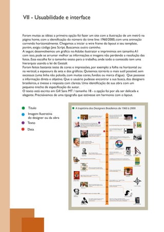 VII - Usuabilidade e interface


Foram muitas as idéias: a primeira opção foi fazer um site com a ilustração de um metrô na
página home, com a identificação do número do time line: 1960/2000, com uma animação
correndo horizontalmente. Chegamos a iniciar o wire frame do layout e seu template,
porém, exigiu código Java Script. Buscamos outro caminho.
A seguir, desenvolvemos um gráfico no Adobe ilustrator e imprimimos em tamanho A1
com isso, pode se arrumar melhor as informações e imagens não perdendo a resolução das
fotos. Essa escolha foi o tamanho exato para o trabalho, onde todo o conteúdo tem uma
hierarquia usando a lei de Gestalt
Foram feitos bastante teste de cores e impressões, por exemplo: a folha na horizontal ou
na vertical, a espessura da seta e dos gráficos. Quisemos torná-lo o mais sutil possível, sem
excessos (uma linha não poluída, com muitas cores, fundos ou marca d’água). Que passasse
a informação direta e objetiva. Que o usuário pudesse encontrar a sua busca, dos designers
brasileiros, e tivesse a resposta com clareza. Uma identificação de sua obra com um
pequeno trecho de especificação do autor.
O texto está escrito em Gill Sans MT / tamanho 18 - a opção foi por ela ser delicada e
elegante. Precisávamos de uma tipografia que estivesse em harmonia com o layout.


    Titulo                                 A trajetória dos Designers Brasileiros de 1960 à 2000

    Imagem llustrativa                                                           Em sua produtora Mesosfera, transita com
                                                                                                                                     Criou com a atriz Mariza Orth a ONG
                                                                                                                                     Espectaculu. Que capacitam alunos de


    do designer ou da obra                                                       Cenografia, Programação Visual, Vídeo e
                                                                                 Cinema.                                      2000
                                                                                                                                     comunidades de baixa renda,
                                                                                                                                     em técnicas de artes visuais.

                                                            Gringo Cardia                                                                                                             ONG Espectaculu



   Texto                                                Melhor Portfólio publicado na revista Design Gráfico.
                                                        Excelência Gráfica pelo livro Personagens Femininos de
                                                        Vânia Toledo. A mesa desmontável Zig Zag concebida em 1985
                                                                                                                              1999


                                                                                                                                     Ana Couto Branding & Design realizou trabalhos para: Unibanco,
                                                        ganhou produção em série em 2009, para a comemoração dos              1993

                                       GUTO LACAZ       30 anos da Tok&Stok..


   Data                                                                                                                       1993
                                                                                                                                     Ana Couto Branding & Design foi criado
                                                                                                                                     no RJ, é uma consultoria estratégia de
                                                                                                                                     marcas.



                                                                                 Em Londres, ilustrou livros destinados a
                                                                                 crianças cegas, ou com problemas de
                                                                                 linguagem, percepção e cognição.
                                                                                                                              1986   A. Magalhães realiza sua última série de desenhos, em preto
                                                           RICO LINS                                                                 e branco retratando Olinda. Ele morre na madrugada de 13 de
                                                                                                                                     Setembro em Pádua-ITA.

                                                                                                                                                                                                             OLINDA-PE
                                                        1° a utilizar a computação gráfica,
                                                        na linguagem televisiva. Seu trabalho mais
                                                                                                                              1982
                                                        conhecido é a logo da TV Globo.



                                      HANS DONNER
                                                                                                                                                     1° LOGO DA GLOBO COM
                                                                                                                              1988                   COMPUTAÇÃO GRÁFICA


                                                                                                                                     Famoso por suas esculturas
                                                                                 Autor de O gráfico Amador:                          neoconcretas. Recortadas em formas
                                                                                 Origens da Moderna Tipografia Brasileira.           geométricas.
                                                            GUILHERME                                                         1970                                                                      FEITAS C/ CHAPA DE
                                                            CUNHA LIMA                                                                                                          AMILCAR DE CASTRO       AÇO E FERRO


                                                        Mentor intelectual do movimento Tropicalista;                                A identidade visual da Petrobrás, passou ao longo dos anos
                                                                                                                                     por reformulações mas, continua com o mesmo espírito inicial.


                                                                                                                              1967
                                        ROGÉRIO
                                        DUARTE


                                                                                                                                                                                                        1° LOGO PETROBRÁS

                                                                                 Aloísio criou as notas do Cruzeiro Novo.
                                                                                 E outras identidades como: Banco Nacional.
                                                                                                                              1966
                                                                                                                                     Produziu a capa do disco Tropicália,
                                                         A. MAGALHÃES                                                                na voz de Caetano Veloso.




                                                        Rogério Duarte Produziu o cartaz de Glauber Rocha:                    1965
                                                        “Deus e o Diabo na terra do Sol”.                                                                                            TROPICÁLIA



                                      DEUS E O DIABO                                                                          1964   Aloísio Magalhães criou a 1° logoda TV Globo.
                                      NA TERRA DO SOL                                                                                Que entra ao ar no mesmo ano.



                                                                                 Abusou do minimalismo, ajudou a criar a
                                                                                 imagem da Bossa Nova: elegante, discreta            Produziu a capa do disco De Vínicios
                                                                                 e moderna.                                          de Maraes e Tom Jobim:                                             1° LOGO TV GLOBO
                                                                                                                              1963
                                                         CÉSAR VILELA




                                                        Criação Da ESDI. Ele integrou na Fundação em 1963.
                                                                                                                              1962

                                       ALOÍSIO
                                       MAGALHÃES                                                                                                                                 GAROTA DE IPANEMA

                                                                                 Foi o designer responsável pelo escritório          Representou O Brasil na XXX Bienal de Veneza.
                                                                                 Forminform. Difundiu a profissão em                 Funda o escritório MNP (Movimento Nacional de Produtos).
                                                                                 inúmeras frentes.                                   Atualmente chama-se PVDI , que fica em Botafogo/RJ.
                                                                                                                              1960


                                                         RUBEN MARTINS                                                                                                                                  ALOÍSIO MAGALHÃES
 