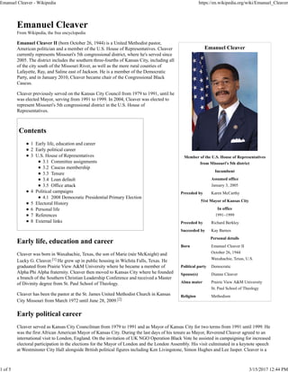 Emanuel Cleaver
Member of the U.S. House of Representatives
from Missouri's 5th district
Incumbent
Assumed office
January 3, 2005
Preceded by Karen McCarthy
51st Mayor of Kansas City
In office
1991–1999
Preceded by Richard Berkley
Succeeded by Kay Barnes
Personal details
Born Emanuel Cleaver II
October 26, 1944
Waxahachie, Texas, U.S.
Political party Democratic
Spouse(s) Dianne Cleaver
Alma mater Prairie View A&M University
St. Paul School of Theology
Religion Methodism
Emanuel Cleaver
From Wikipedia, the free encyclopedia
Emanuel Cleaver II (born October 26, 1944) is a United Methodist pastor,
American politician and a member of the U.S. House of Representatives. Cleaver
currently represents Missouri's 5th congressional district, where he's served since
2005. The district includes the southern three-fourths of Kansas City, including all
of the city south of the Missouri River, as well as the more rural counties of
Lafayette, Ray, and Saline east of Jackson. He is a member of the Democratic
Party, and in January 2010, Cleaver became chair of the Congressional Black
Caucus.
Cleaver previously served on the Kansas City Council from 1979 to 1991, until he
was elected Mayor, serving from 1991 to 1999. In 2004, Cleaver was elected to
represent Missouri's 5th congressional district in the U.S. House of
Representatives.
Contents
1 Early life, education and career
2 Early political career
3 U.S. House of Representatives
3.1 Committee assignments
3.2 Caucus membership
3.3 Tenure
3.4 Loan default
3.5 Office attack
4 Political campaigns
4.1 2008 Democratic Presidential Primary Election
5 Electoral History
6 Personal life
7 References
8 External links
Early life, education and career
Cleaver was born in Waxahachie, Texas, the son of Marie (née McKnight) and
Lucky G. Cleaver.[1] He grew up in public housing in Wichita Falls, Texas. He
graduated from Prairie View A&M University where he became a member of
Alpha Phi Alpha fraternity. Cleaver then moved to Kansas City where he founded
a branch of the Southern Christian Leadership Conference and received a Master
of Divinity degree from St. Paul School of Theology.
Cleaver has been the pastor at the St. James United Methodist Church in Kansas
City Missouri from March 1972 until June 28, 2009.[2]
Early political career
Cleaver served as Kansas City Councilman from 1979 to 1991 and as Mayor of Kansas City for two terms from 1991 until 1999. He
was the first African American Mayor of Kansas City. During the last days of his tenure as Mayor, Reverend Cleaver agreed to an
international visit to London, England. On the invitation of UK NGO Operation Black Vote he assisted in campaigning for increased
electoral participation in the elections for the Mayor of London and the London Assembly. His visit culminated in a keynote speech
at Westminster City Hall alongside British political figures including Ken Livingstone, Simon Hughes and Lee Jasper. Cleaver is a
Emanuel Cleaver - Wikipedia https://en.wikipedia.org/wiki/Emanuel_Cleaver
1 of 5 3/15/2017 12:44 PM
 