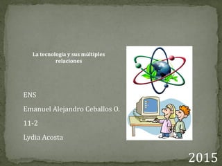 La tecnología y sus múltiples
relaciones
ENS
Emanuel Alejandro Ceballos O.
11-2
Lydia Acosta
2015
 