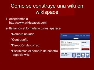 Como se construye una wiki enComo se construye una wiki en
wikispacewikispace
1- accedemos a
http://www.wikispaces.com
2- llenamos el formulario q nos aparece
*Nombre usuario
*Contraseña
*Dirección de correo
*Escribimos el nombre de nuestro
espacio wiki
 