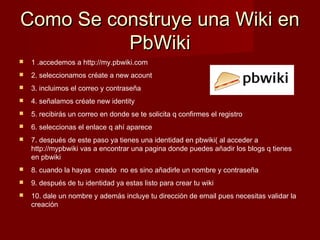 Como Se construye una Wiki enComo Se construye una Wiki en
PbWikiPbWiki
 1 .accedemos a http://my.pbwiki.com
 2. seleccionamos créate a new acount
 3. incluimos el correo y contraseña
 4. señalamos créate new identity
 5. recibirás un correo en donde se te solicita q confirmes el registro
 6. seleccionas el enlace q ahí aparece
 7. después de este paso ya tienes una identidad en pbwiki( al acceder a
http://mypbwiki vas a encontrar una pagina donde puedes añadir los blogs q tienes
en pbwiki
 8. cuando la hayas creado no es sino añadirle un nombre y contraseña
 9. después de tu identidad ya estas listo para crear tu wiki
 10. dale un nombre y además incluye tu dirección de email pues necesitas validar la
creación
 