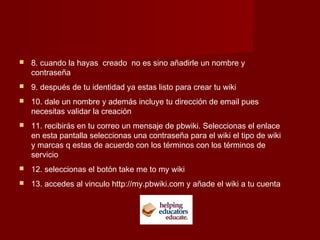  8. cuando la hayas creado no es sino añadirle un nombre y
contraseña
 9. después de tu identidad ya estas listo para crear tu wiki
 10. dale un nombre y además incluye tu dirección de email pues
necesitas validar la creación
 11. recibirás en tu correo un mensaje de pbwiki. Seleccionas el enlace
en esta pantalla seleccionas una contraseña para el wiki el tipo de wiki
y marcas q estas de acuerdo con los términos con los términos de
servicio
 12. seleccionas el botón take me to my wiki
 13. accedes al vinculo http://my.pbwiki.com y añade el wiki a tu cuenta
 