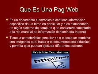 Que Es Una Pag WebQue Es Una Pag Web
 Es un documento electrónico q contiene informacion
especifica de un tema en particular y q es almacenado
en algún sistema de computo q se encuentre conectado
a la red mundial de información denominada Internet
 Tiene la característica peculiar de q el texto se combina
con imágenes para hacer q el documento sea didáctico
y permita q se puedan ejecutar diferentes acciones
 
