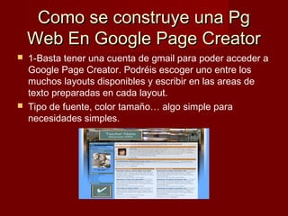 Como se construye una PgComo se construye una Pg
Web En Google Page CreatorWeb En Google Page Creator
 1-Basta tener una cuenta de gmail para poder acceder a
Google Page Creator. Podréis escoger uno entre los
muchos layouts disponibles y escribir en las areas de
texto preparadas en cada layout.
 Tipo de fuente, color tamaño… algo simple para
necesidades simples.
 