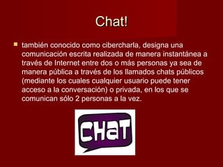 Chat!Chat!
 también conocido como cibercharla, designa una
comunicación escrita realizada de manera instantánea a
través de Internet entre dos o más personas ya sea de
manera pública a través de los llamados chats públicos
(mediante los cuales cualquier usuario puede tener
acceso a la conversación) o privada, en los que se
comunican sólo 2 personas a la vez.
 