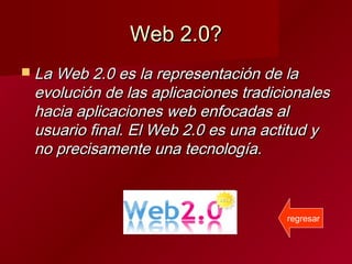 Web 2.0?Web 2.0?
 La Web 2.0 es la representación de laLa Web 2.0 es la representación de la
evolución de las aplicaciones tradicionalesevolución de las aplicaciones tradicionales
hacia aplicaciones web enfocadas alhacia aplicaciones web enfocadas al
usuario final. El Web 2.0 es una actitud yusuario final. El Web 2.0 es una actitud y
no precisamente una tecnología.no precisamente una tecnología.
regresar
 