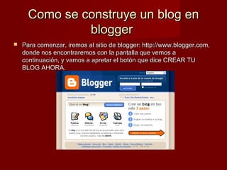 Como se construye un blog enComo se construye un blog en
bloggerblogger
 Para comenzar, iremos al sitio de blogger: http://www.blogger.com,Para comenzar, iremos al sitio de blogger: http://www.blogger.com,
donde nos encontraremos con la pantalla que vemos adonde nos encontraremos con la pantalla que vemos a
continuación, y vamos a apretar el botón que dice CREAR TUcontinuación, y vamos a apretar el botón que dice CREAR TU
BLOG AHORA.BLOG AHORA.
 