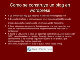 Como se construye un blog enComo se construye un blog en
wordpresswordpress
 1. Lo primero que hay que hacer es ir a la web de1. Lo primero que hay que hacer es ir a la web de Wordpress.com
 2. Después de elegir el idioma español en el menú desplegable situado
arriba a la derecha, hacemos clic en el botón verde Registrarte.
 3. Aquí rellenamos los campos de texto que se nos pide, pero hay que
tener en cuenta que nuestros datos tengan una buena “fuerza de la
contraseña”
 4. Tanto la URL como el título los podemos cambiar ahora, pero la dirección
(URL) ya no la podremos cambiar. Aconsejo dejar el nombre de usuario
como dominio si no estamos seguros de cuál va a ser el título, que
podremos cambiar cuando queramos.
 5.Por último, la aplicación nos avisa de que ya hemos creado el blog.
 
