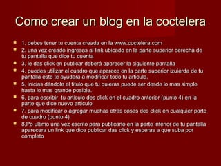 Como crear un blog en la cocteleraComo crear un blog en la coctelera
 1. debes tener tu cuenta creada en la www.coctelera.com1. debes tener tu cuenta creada en la www.coctelera.com
 2. una vez creado ingresas al link ubicado en la parte superior derecha de2. una vez creado ingresas al link ubicado en la parte superior derecha de
tu pantalla que dice tu cuentatu pantalla que dice tu cuenta
 3. le das click en publicar deberá aparecer la siguiente pantalla3. le das click en publicar deberá aparecer la siguiente pantalla
 4. puedes utilizar el cuadro que aparece en la parte superior izuierda de tu4. puedes utilizar el cuadro que aparece en la parte superior izuierda de tu
pantalla este te ayudara a modificar todo tu articulo.pantalla este te ayudara a modificar todo tu articulo.
 5. inicias dándole el titulo que tu quieras puede ser desde lo mas simple5. inicias dándole el titulo que tu quieras puede ser desde lo mas simple
hasta lo mas grande posible.hasta lo mas grande posible.
 6. para escribir tu articulo des click en el cuadro anterior (punto 4) en la6. para escribir tu articulo des click en el cuadro anterior (punto 4) en la
parte que dice nuevo articuloparte que dice nuevo articulo
 7. para modificar o agregar muchas otras cosas des click en cualquier parte7. para modificar o agregar muchas otras cosas des click en cualquier parte
de cuadro (punto 4)de cuadro (punto 4)
 8.Po ultimo una vez escrito para publicarlo en la parte inferior de tu pantalla8.Po ultimo una vez escrito para publicarlo en la parte inferior de tu pantalla
aparecera un link que dice publicar das click y esperas a que suba poraparecera un link que dice publicar das click y esperas a que suba por
completocompleto
 