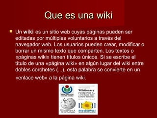 Que es una wikiQue es una wiki
 Un wiki es un sitio web cuyas páginas pueden ser
editadas por múltiples voluntarios a través del
navegador web. Los usuarios pueden crear, modificar o
borrar un mismo texto que comparten. Los textos o
«páginas wiki» tienen títulos únicos. Si se escribe el
título de una «página wiki» en algún lugar del wiki entre
dobles corchetes (...), esta palabra se convierte en un
«enlace web» a la página wiki.
 