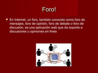 Foro!Foro!
 En Internet, un foro, también conocido como foro de
mensajes, foro de opinión, foro de debate o foro de
discusión, es una aplicación web que da soporte a
discusiones u opiniones en línea
 
