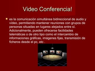 Video Conferencia!Video Conferencia!
 es la comunicación simultánea bidireccional de audio y
vídeo, permitiendo mantener reuniones con grupos de
personas situadas en lugares alejados entre sí.
Adicionalmente, pueden ofrecerse facilidades
telemáticas o de otro tipo como el intercambio de
informaciones gráficas, imágenes fijas, transmisión de
ficheros desde el pc, etc .
 