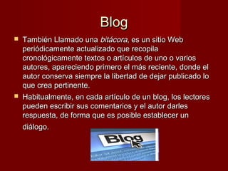 BlogBlog
 También Llamado unaTambién Llamado una bitácorabitácora, es un sitio Web, es un sitio Web
periódicamente actualizado que recopilaperiódicamente actualizado que recopila
cronológicamente textos o artículos de uno o varioscronológicamente textos o artículos de uno o varios
autores, apareciendo primero el más reciente, donde elautores, apareciendo primero el más reciente, donde el
autor conserva siempre la libertad de dejar publicado loautor conserva siempre la libertad de dejar publicado lo
que crea pertinente.que crea pertinente.
 Habitualmente, en cada artículo de un blog, los lectoresHabitualmente, en cada artículo de un blog, los lectores
pueden escribir sus comentarios y el autor darlespueden escribir sus comentarios y el autor darles
respuesta, de forma que es posible establecer unrespuesta, de forma que es posible establecer un
diálogo.diálogo.
 