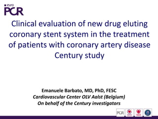 Clinical evaluation of new drug eluting
coronary stent system in the treatment
of patients with coronary artery disease
Century study
Emanuele Barbato, MD, PhD, FESC
Cardiovascular Center OLV Aalst (Belgium)
On behalf of the Century investigators
 