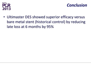 Conclusion
• Ultimaster DES showed superior efficacy versus
bare metal stent (historical control) by reducing
late loss at 6 months by 95%
• The rate of adverse events up to 1 year was low
• Larger randomized studies are underway and
they are expected to confirm promising initial
data of Ultimaster DES and value of shorter
polymer degradation time
 