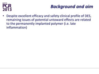 Background and aim
• Despite excellent efficacy and safety clinical profile of DES,
remaining issues of potential untoward effects are related
to the permanently implanted polymer (i.e. late
inflammation)
• A reduced polymer dwelling time could prevent these
potential side-effects, contributing also to shorten the
duration of dual antiplatelet therapy
• Century study assessed safety and efficacy of the newly
developed Ultimaster DES with biodegradable polymer
• Results were compared to patient’s level historical data of
Kaname BMS platform from the KARE study of similar
design
 