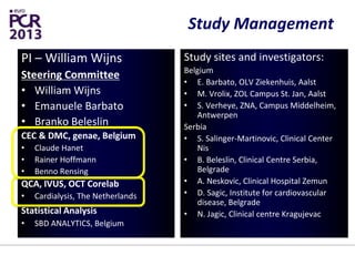 Study Management
PI – William Wijns
Steering Committee
• William Wijns
• Emanuele Barbato
• Branko Beleslin
CEC & DMC, genae, Belgium
• Claude Hanet
• Rainer Hoffmann
• Benno Rensing
QCA, IVUS, OCT Corelab
• Cardialysis, The Netherlands
Statistical Analysis
• SBD ANALYTICS, Belgium
Study sites and investigators:
Belgium
• E. Barbato, OLV Ziekenhuis, Aalst
• M. Vrolix, ZOL Campus St. Jan, Aalst
• S. Verheye, ZNA, Campus Middelheim,
Antwerpen
Serbia
• S. Salinger-Martinovic, Clinical Center
Nis
• B. Beleslin, Clinical Centre Serbia,
Belgrade
• A. Neskovic, Clinical Hospital Zemun
• D. Sagic, Institute for cardiovascular
disease, Belgrade
• N. Jagic, Clinical centre Kragujevac
 