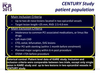 CENTURY Study
patient population
• Main Inclusion Criteria
– Up to two de-novo lesions located in two epicardial vessels
– Target lesion length <25 mm, RVD: 2.5-4.0 mm
• Main Exclusion Criteria
– Intolerance to common PCI associated medications, or limus like
drugs
– Left main CAD
– CTO, ostial, bifurcation, SVG lesions
– Prior PCI with stenting (within 1 month before enrolment)
– Planned major surgery within 6 m post procedure
– STEMI <72h before procedure
Historical control: Patient level data of KARE study. Inclusion and
exclusion criteria were comparable between two trials, except only single
lesion in KARE study and up to two lesions in two epicardial vessels in
CENTURY study
 