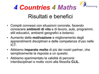 Risultati e benefici Compiti connessi con situazioni concrete, facendo conoscere  ambienti di vita  e di lavoro, aule, programmi, stili educativi, ambienti geografici e botanici. Aumento della  motivazione  e miglioramento degli apprendimenti disciplinari e delle competenze d'uso nelle ICT. Abbiamo  imparato molto  di più dei nostri partner, che semplicemente la risposta a un quesito. Abbiamo sperimentato la validità di percorsi interdisciplinari e molto vicini alla filosofia  CLIL . 4   Countries   4   Maths 