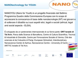 NANOtechnology for YOUth NANOYOU (Nano for Youth) è un progetto finanziato dal Settimo Programma Quadro della Commissione Europea con lo scopo di accrescere la conoscenza di base delle nanotecnologie (NT) nei giovani e di sollevare il dibattito sui suoi aspetti etici, legali e sociali (ethical, legal and social aspects - ELSA).  È sviluppato da un partenariato internazionale di cui fanno parte:  ORT Israele di Tel Aviv , Parco delle Scienze di Barcellona, Centro di Cultura Scientifica, Tecnica & Industriale di Grenoble, Centro per l'Innovazione Sociale di Vienna, Cité des sciences et de l’industrie di Parigi, European Schoolnet, Interdisciplinary Nanoscience Center di Aarhus, Nanoscience Centre - University of Cambridge, ARTTIC Israele di Tel Aviv. 