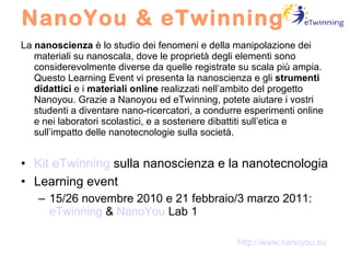 NanoYou & eTwinning La  nanoscienza  è lo studio dei fenomeni e della manipolazione dei materiali su nanoscala, dove le proprietà degli elementi sono considerevolmente diverse da quelle registrate su scala più ampia. Questo Learning Event vi presenta la nanoscienza e gli  strumenti didattici  e i  materiali online  realizzati nell’ambito del progetto Nanoyou. Grazie a Nanoyou ed eTwinning, potete aiutare i vostri studenti a diventare nano-ricercatori, a condurre esperimenti online e nei laboratori scolastici, e a sostenere dibattiti sull’etica e sull’impatto delle nanotecnologie sulla società. Kit eTwinning  sulla nanoscienza e la nanotecnologia Learning event 15/26 novembre 2010 e 21 febbraio/3 marzo 2011:  eTwinning  &  NanoYou  Lab 1 http://www.nanoyou.eu 