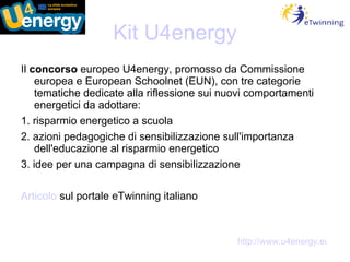 Kit U4energy Il  concorso  europeo U4energy, promosso da Commissione europea e European Schoolnet (EUN), con tre categorie tematiche dedicate alla riflessione sui nuovi comportamenti energetici da adottare: 1. risparmio energetico a scuola 2. azioni pedagogiche di sensibilizzazione sull'importanza dell'educazione al risparmio energetico 3. idee per una campagna di sensibilizzazione Articolo  sul portale eTwinning italiano http://www.u4energy.eu 